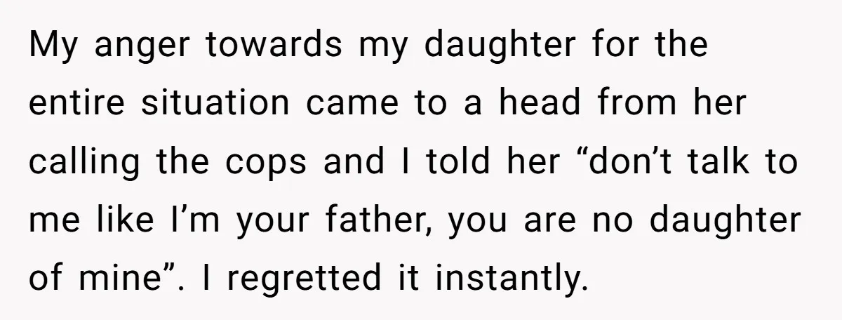 My anger towards my daughter for the entire situation came to a head from her calling the cops and I told her “don’t talk to me like I’m your father,...