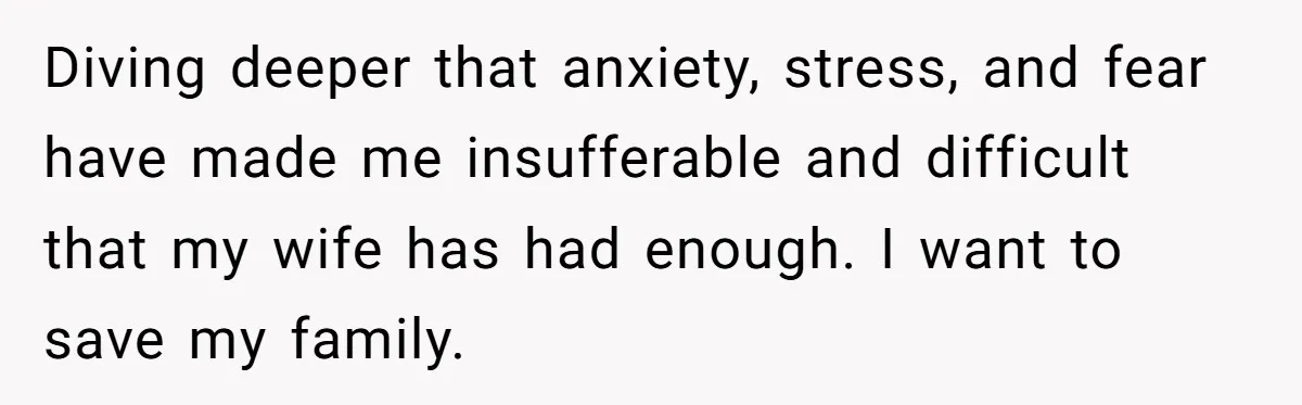 Diving deeper that anxiety, stress, and fear have made me insufferable and difficult that my wife has had enough. I want to save my family.