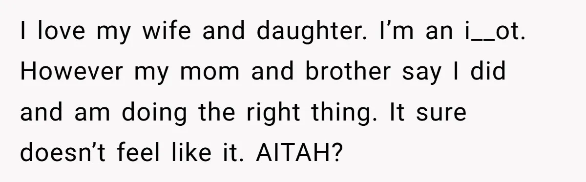 I love my wife and daughter. I’m an i__ot. However my mom and brother say I did and am doing the right thing. It sure doesn’t feel like it. AITAH?