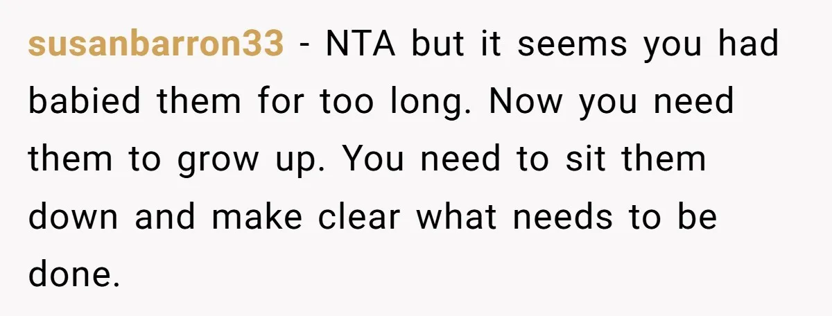 susanbarron33 − NTA but it seems you had babied them for too long. Now you need them to grow up. You need to sit them down and make clear what...