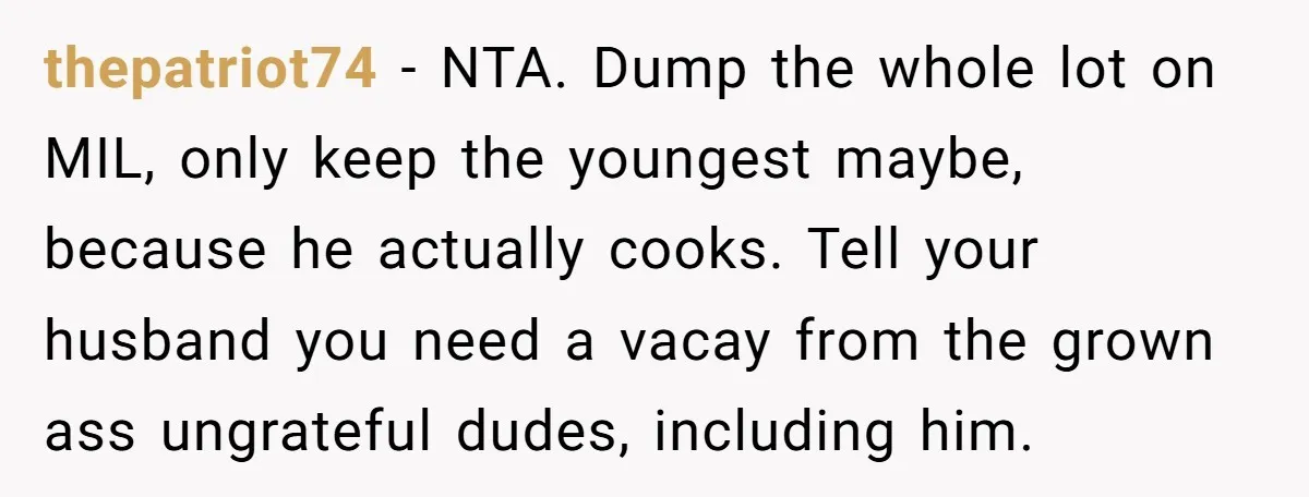 thepatriot74 − NTA. Dump the whole lot on MIL, only keep the youngest maybe, because he actually cooks. Tell your husband you need a vacay from the grown ass ungrateful...