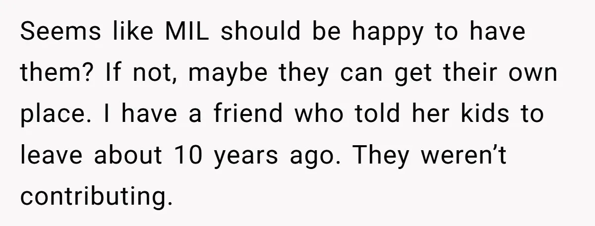 Seems like MIL should be happy to have them? If not, maybe they can get their own place. I have a friend who told her kids to leave about 10...