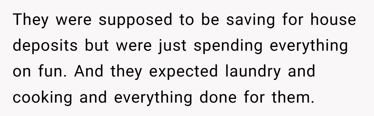 They were supposed to be saving for house deposits but were just spending everything on fun. And they expected laundry and cooking and everything done for them.