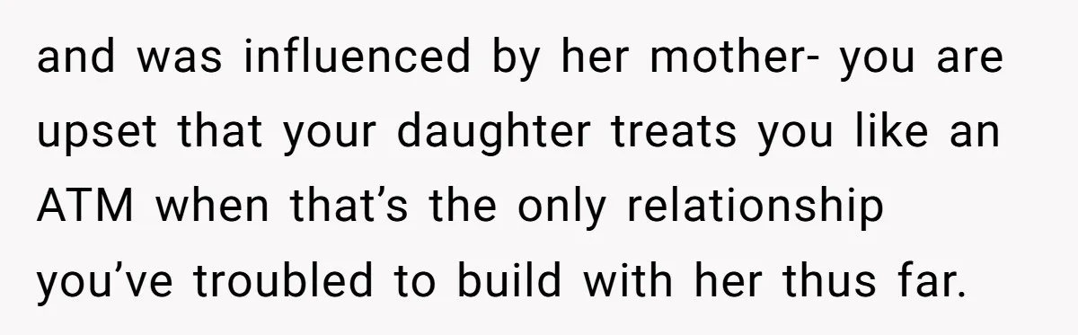 and was influenced by her mother- you are upset that your daughter treats you like an ATM when that’s the only relationship you’ve troubled to build with her thus far.