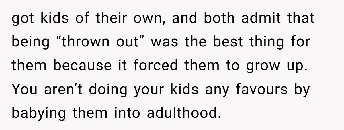 got kids of their own, and both admit that being “thrown out” was the best thing for them because it forced them to grow up. You aren’t doing your kids...