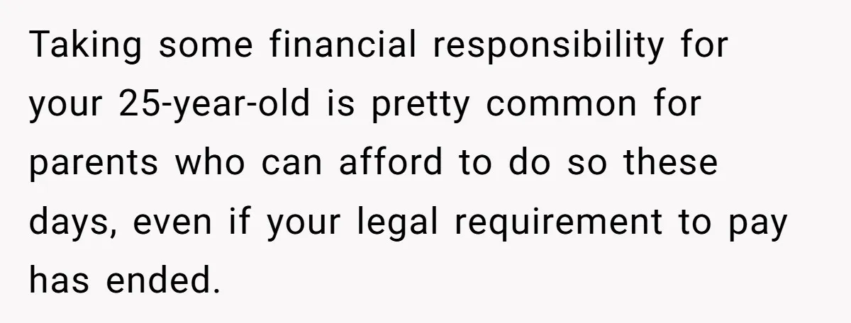 Taking some financial responsibility for your 25-year-old is pretty common for parents who can afford to do so these days, even if your legal requirement to pay has ended.