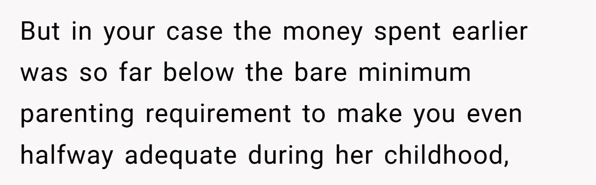 But in your case the money spent earlier was so far below the bare minimum parenting requirement to make you even halfway adequate during her childhood,