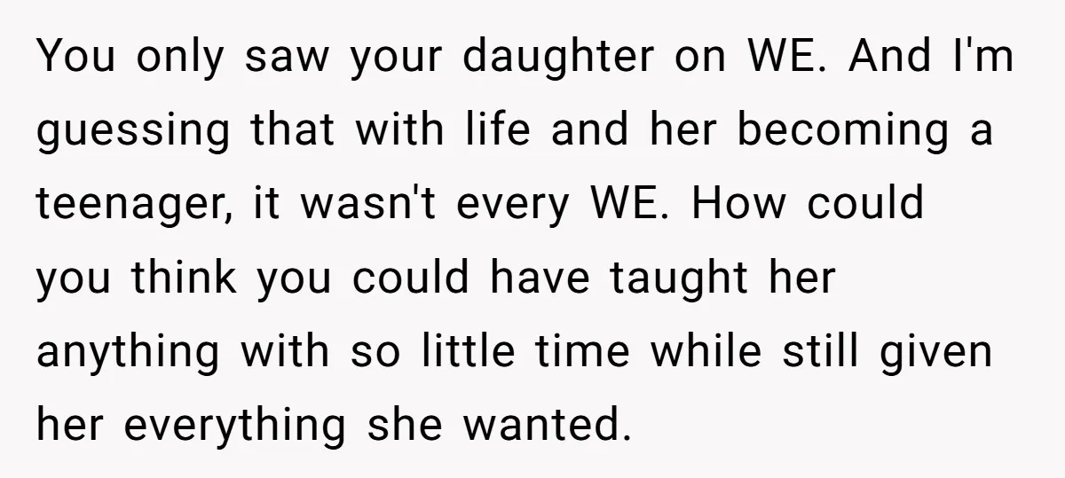 You only saw your daughter on WE. And I'm guessing that with life and her becoming a teenager, it wasn't every WE. How could you think you could have taught...