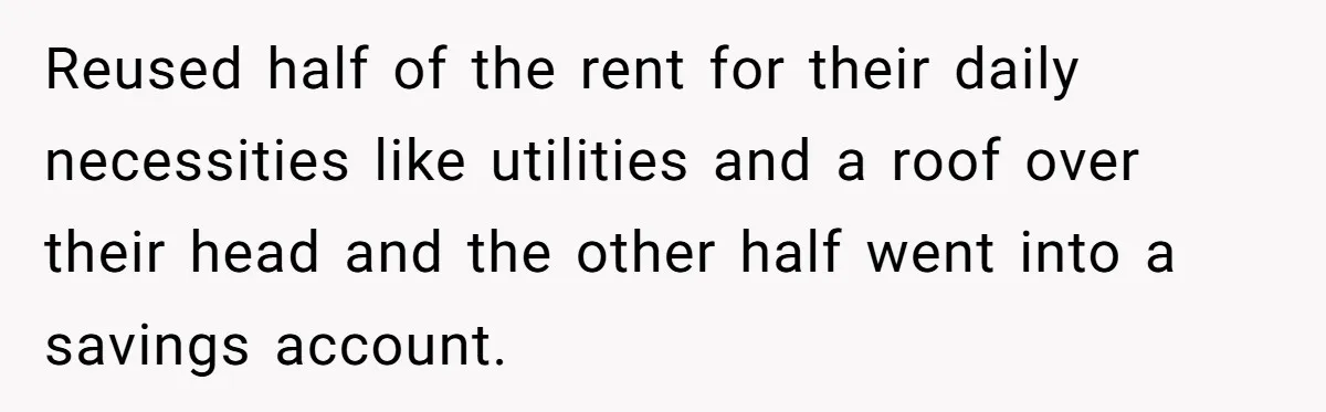 Reused half of the rent for their daily necessities like utilities and a roof over their head and the other half went into a savings account.