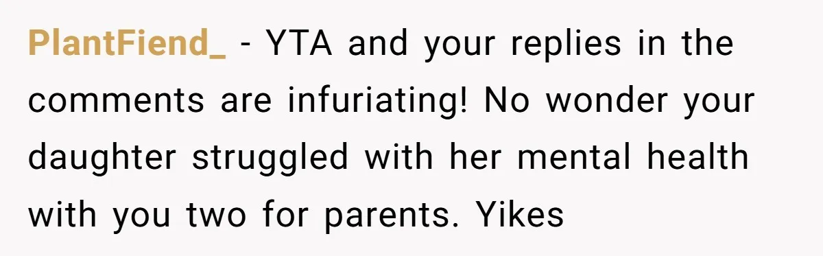 PlantFiend_ − YTA and your replies in the comments are infuriating! No wonder your daughter struggled with her mental health with you two for parents. Yikes