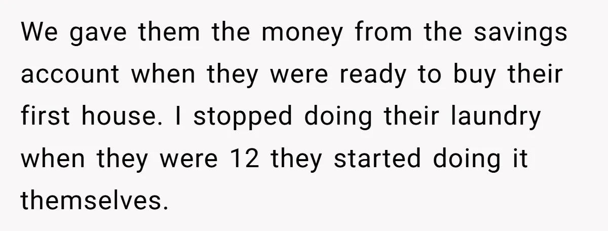 We gave them the money from the savings account when they were ready to buy their first house. I stopped doing their laundry when they were 12 they started doing...
