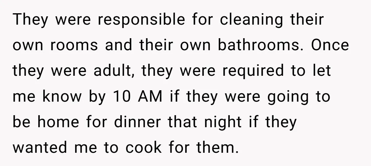 They were responsible for cleaning their own rooms and their own bathrooms. Once they were adult, they were required to let me know by 10 AM if they were going...