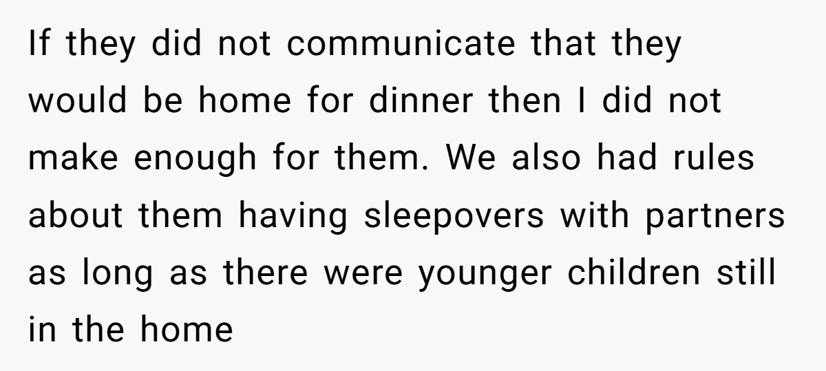 If they did not communicate that they would be home for dinner then I did not make enough for them. We also had rules about them having sleepovers with partners...