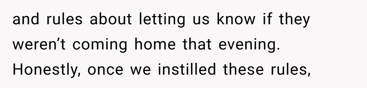 and rules about letting us know if they weren’t coming home that evening. Honestly, once we instilled these rules,