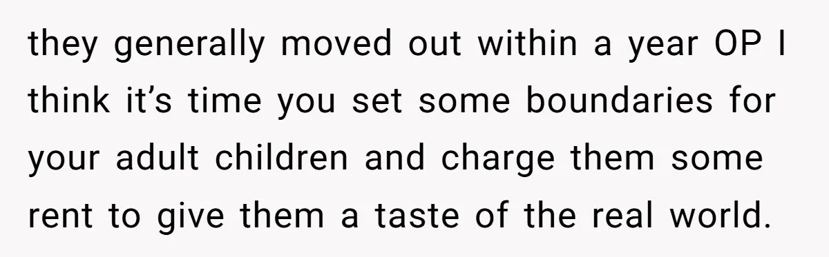 they generally moved out within a year OP I think it’s time you set some boundaries for your adult children and charge them some rent to give them a taste...