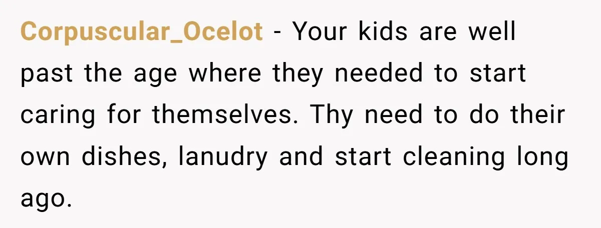 Corpuscular_Ocelot − Your kids are well past the age where they needed to start caring for themselves. Thy need to do their own dishes, lanudry and start cleaning long ago.