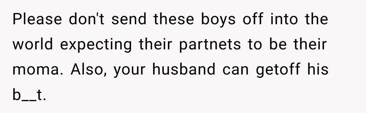 Please don't send these boys off into the world expecting their partnets to be their moma. Also, your husband can getoff his b__t.