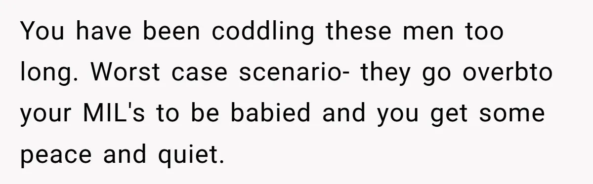 You have been coddling these men too long. Worst case scenario- they go overbto your MIL's to be babied and you get some peace and quiet.