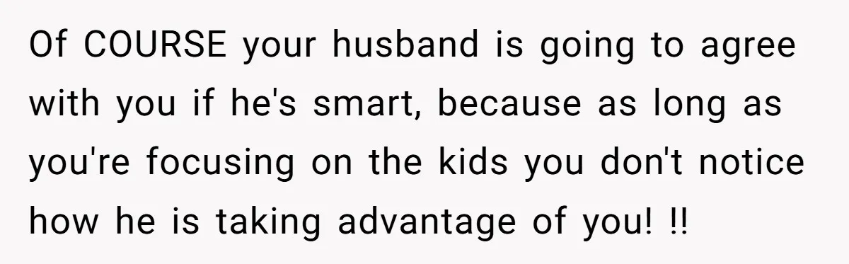 Of COURSE your husband is going to agree with you if he's smart, because as long as you're focusing on the kids you don't notice how he is taking advantage...