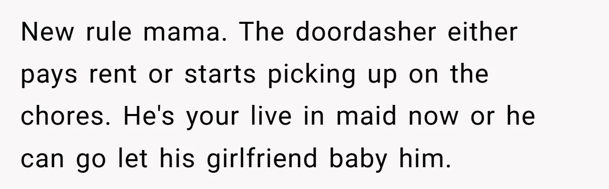 New rule mama. The doordasher either pays rent or starts picking up on the chores. He's your live in maid now or he can go let his girlfriend baby him.
