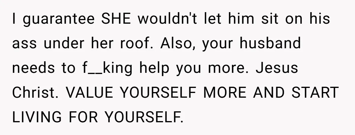 I guarantee SHE wouldn't let him sit on his ass under her roof. Also, your husband needs to f__king help you more. Jesus Christ. VALUE YOURSELF MORE AND START LIVING...