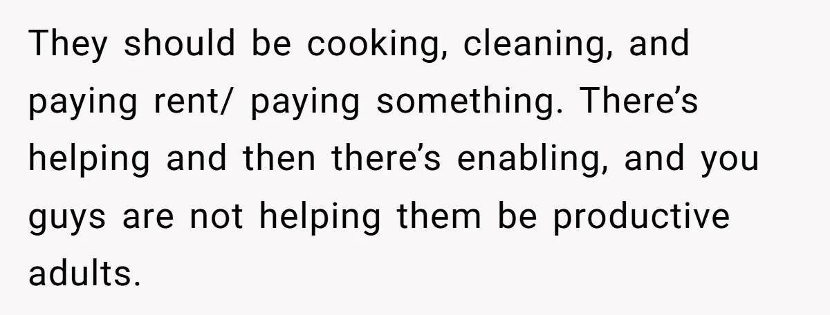 They should be cooking, cleaning, and paying rent/ paying something. There’s helping and then there’s enabling, and you guys are not helping them be productive adults.