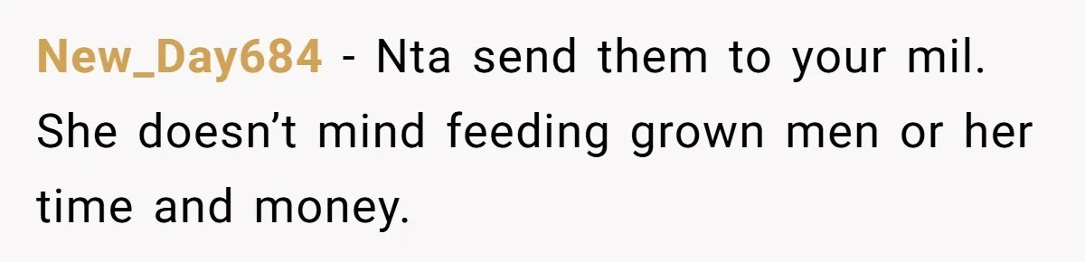 New_Day684 − Nta send them to your mil. She doesn’t mind feeding grown men or her time and money.