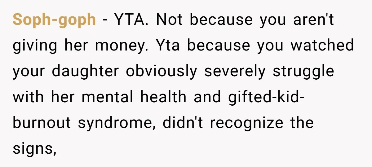 Soph-goph − YTA. Not because you aren't giving her money. Yta because you watched your daughter obviously severely struggle with her mental health and gifted-kid-burnout syndrome, didn't recognize the signs,