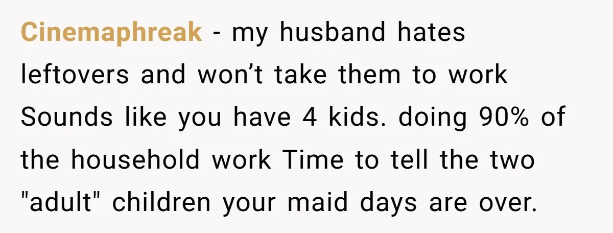 Cinemaphreak − my husband hates leftovers and won’t take them to work Sounds like you have 4 kids. doing 90% of the household work Time to tell the two "adult"...