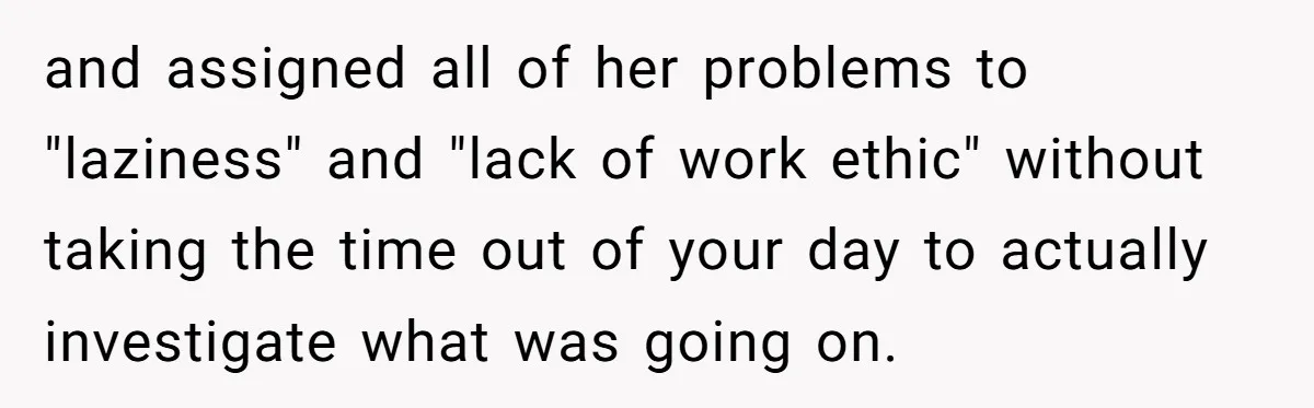 and assigned all of her problems to "laziness" and "lack of work ethic" without taking the time out of your day to actually investigate what was going on.