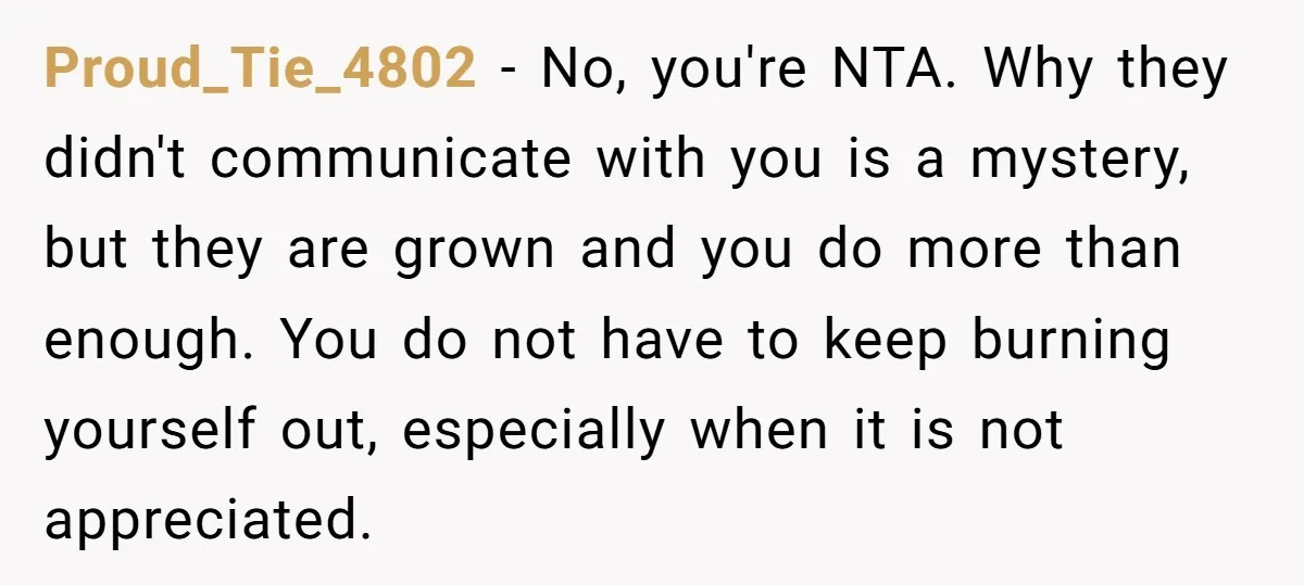 Proud_Tie_4802 − No, you're NTA. Why they didn't communicate with you is a mystery, but they are grown and you do more than enough. You do not have to keep...