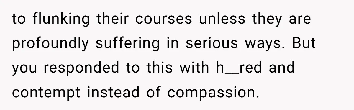 to flunking their courses unless they are profoundly suffering in serious ways. But you responded to this with h__red and contempt instead of compassion.