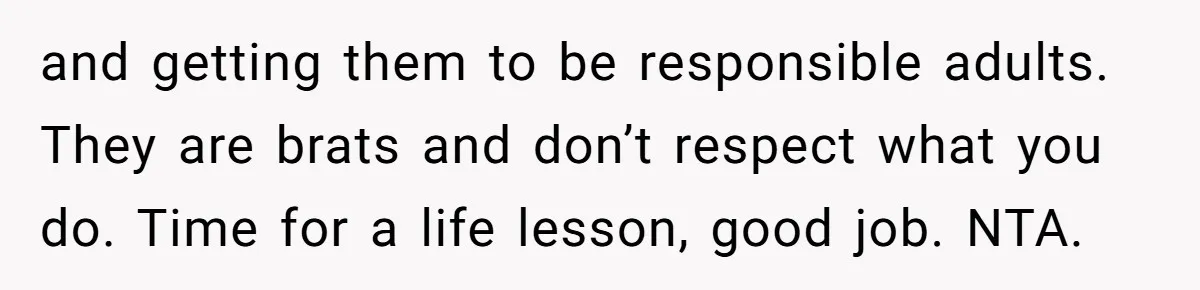 and getting them to be responsible adults. They are brats and don’t respect what you do. Time for a life lesson, good job. NTA.