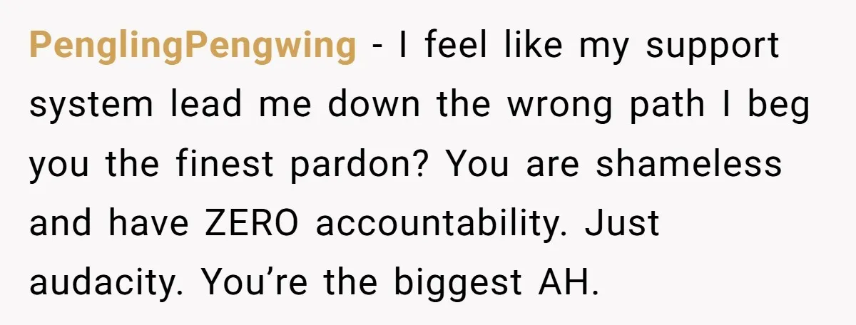 PenglingPengwing − I feel like my support system lead me down the wrong path I beg you the finest pardon? You are shameless and have ZERO accountability. Just audacity. You’re...