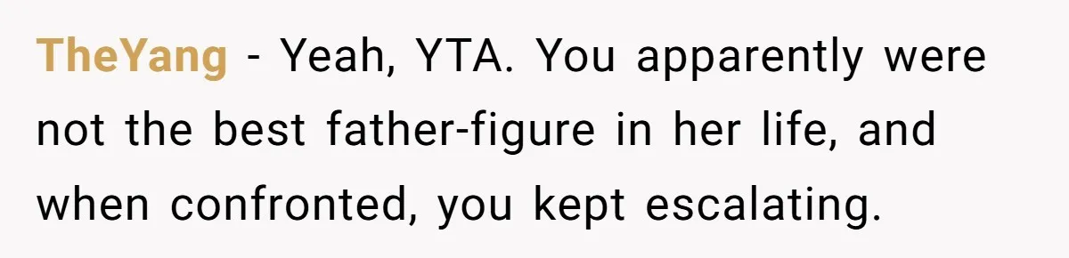 TheYang − Yeah, YTA. You apparently were not the best father-figure in her life, and when confronted, you kept escalating.