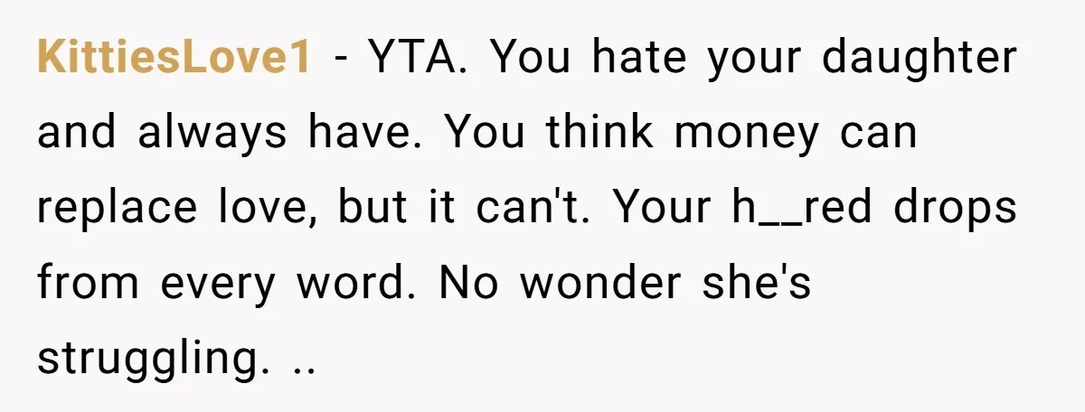 KittiesLove1 − YTA. You hate your daughter and always have. You think money can replace love, but it can't. Your h__red drops from every word. No wonder she's struggling. ..