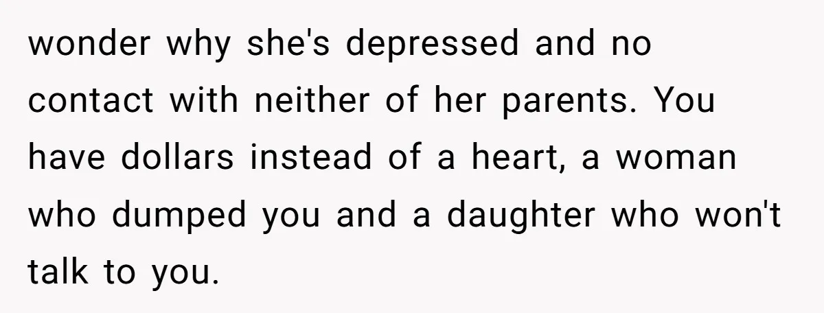 wonder why she's depressed and no contact with neither of her parents. You have dollars instead of a heart, a woman who dumped you and a daughter who won't talk...