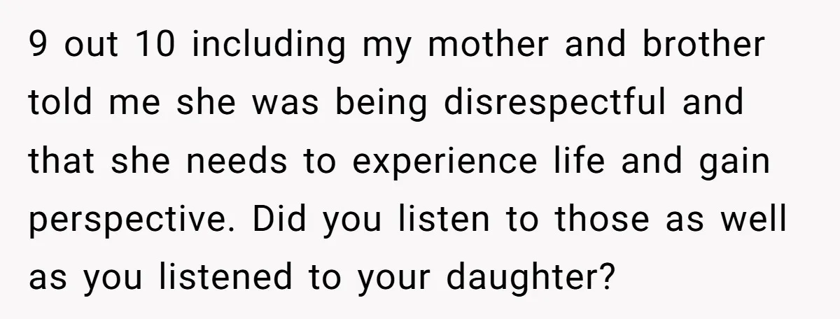 9 out 10 including my mother and brother told me she was being disrespectful and that she needs to experience life and gain perspective. Did you listen to those as...