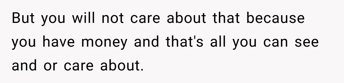 But you will not care about that because you have money and that's all you can see and or care about.