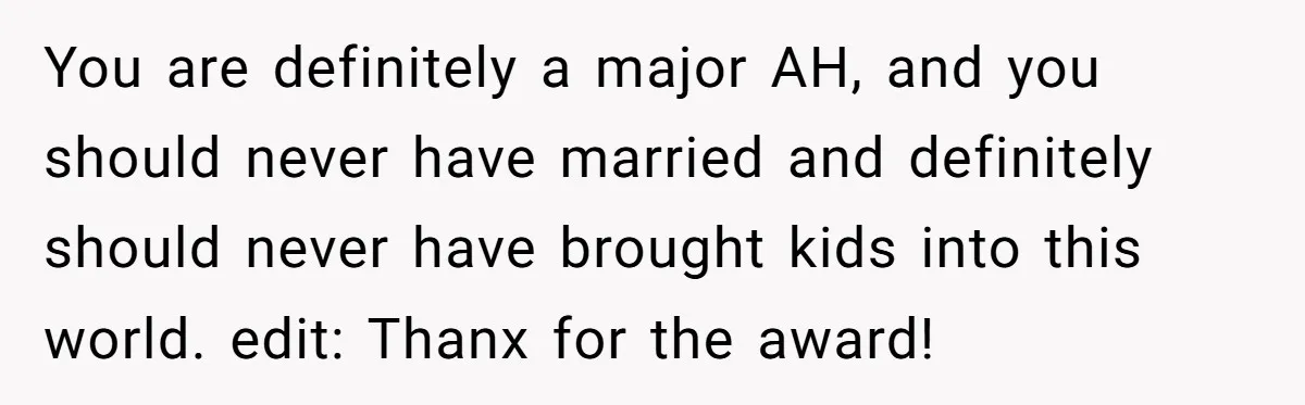 You are definitely a major AH, and you should never have married and definitely should never have brought kids into this world. edit: Thanx for the award!