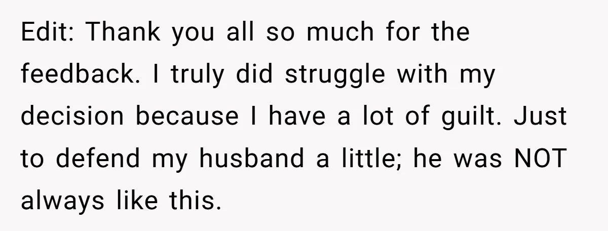 Edit: Thank you all so much for the feedback. I truly did struggle with my decision because I have a lot of guilt. Just to defend my husband a little;...