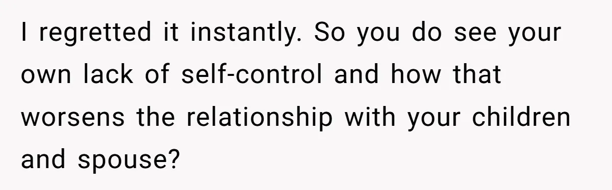 I regretted it instantly. So you do see your own lack of self-control and how that worsens the relationship with your children and spouse?