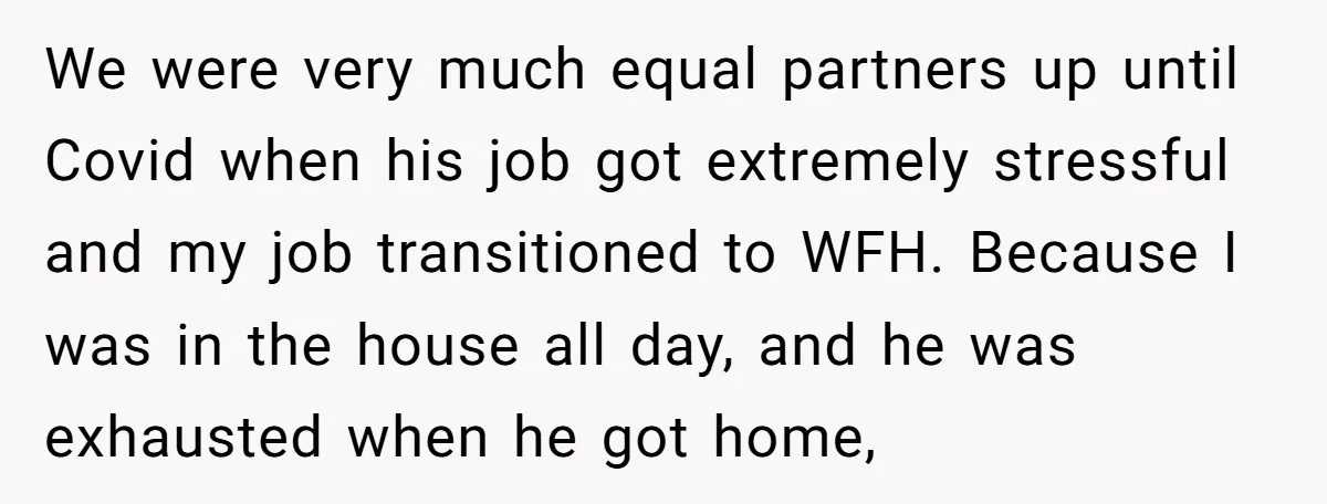 We were very much equal partners up until Covid when his job got extremely stressful and my job transitioned to WFH. Because I was in the house all day, and...
