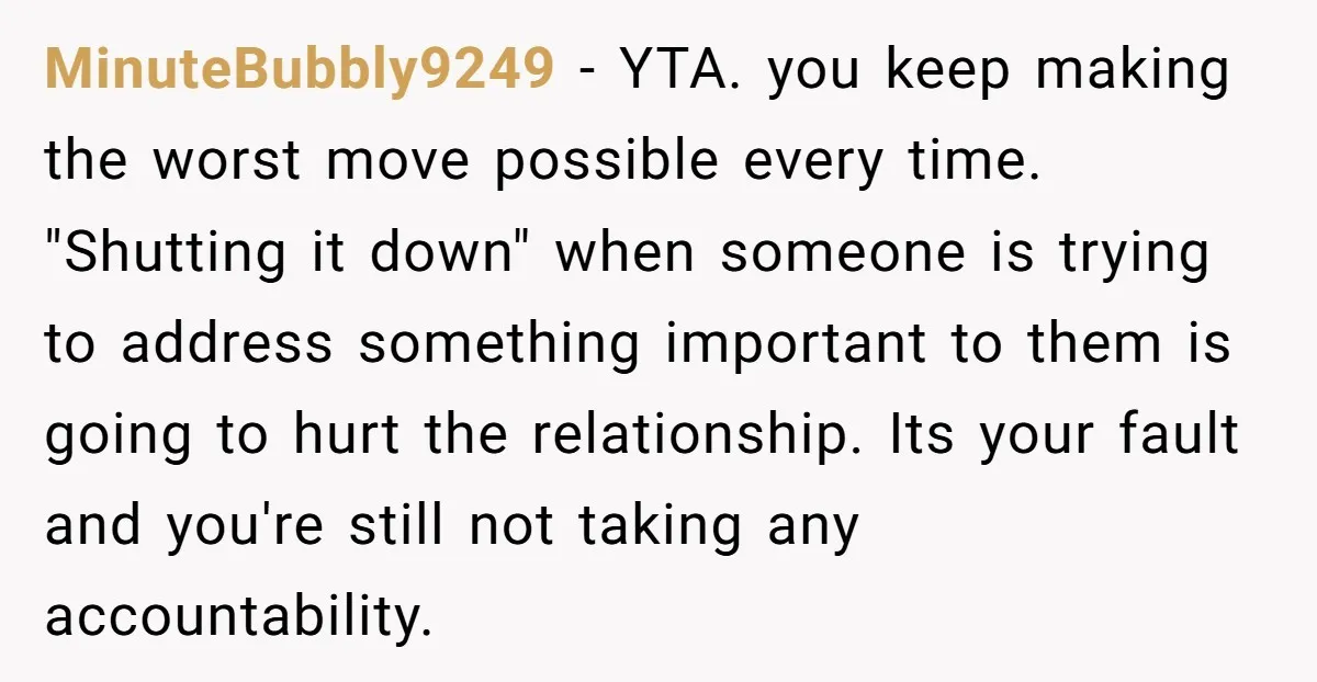 MinuteBubbly9249 − YTA. you keep making the worst move possible every time. "Shutting it down" when someone is trying to address something important to them is going to hurt the...