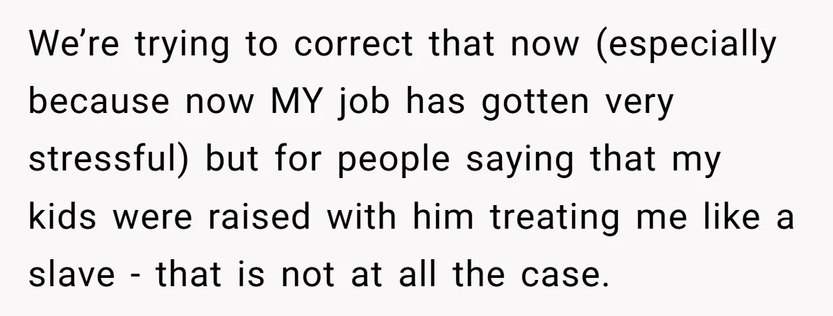 We’re trying to correct that now (especially because now MY job has gotten very stressful) but for people saying that my kids were raised with him treating me like a...