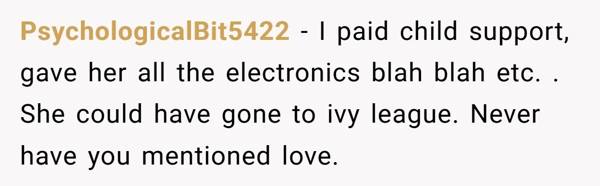 PsychologicalBit5422 − I paid child support, gave her all the electronics blah blah etc. . She could have gone to ivy league. Never have you mentioned love.
