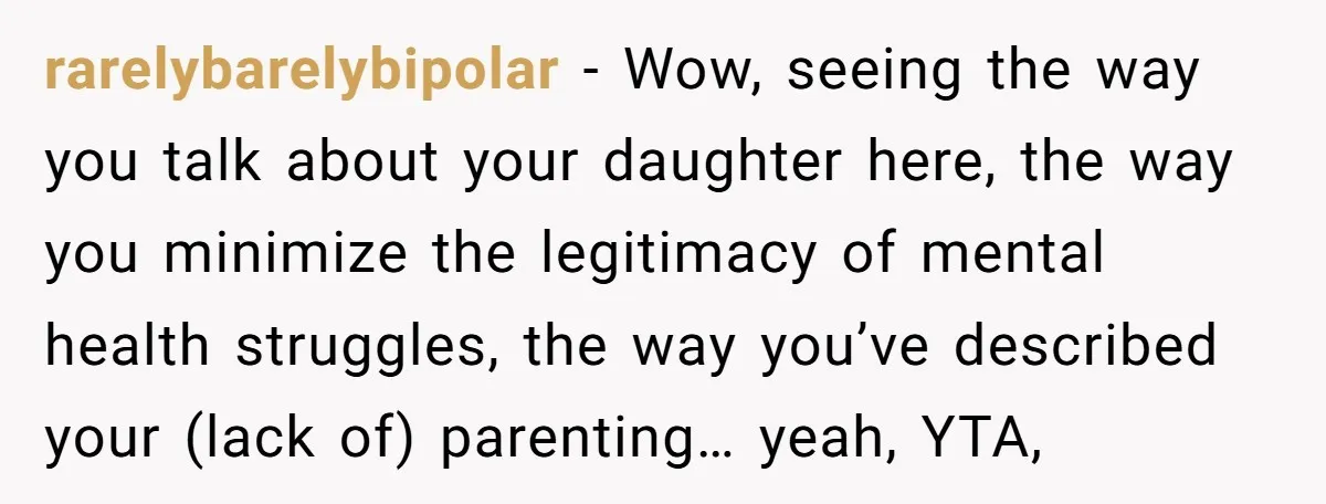 rarelybarelybipolar − Wow, seeing the way you talk about your daughter here, the way you minimize the legitimacy of mental health struggles, the way you’ve described your (lack of) parenting…...