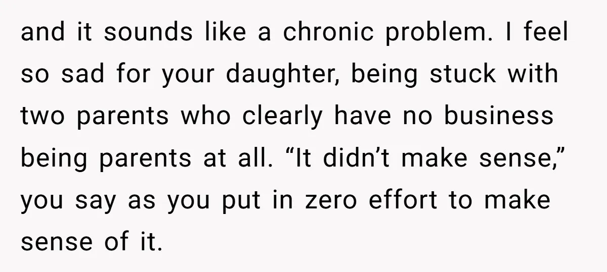 and it sounds like a chronic problem. I feel so sad for your daughter, being stuck with two parents who clearly have no business being parents at all. “It didn’t...