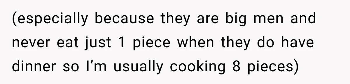 (especially because they are big men and never eat just 1 piece when they do have dinner so I’m usually cooking 8 pieces)