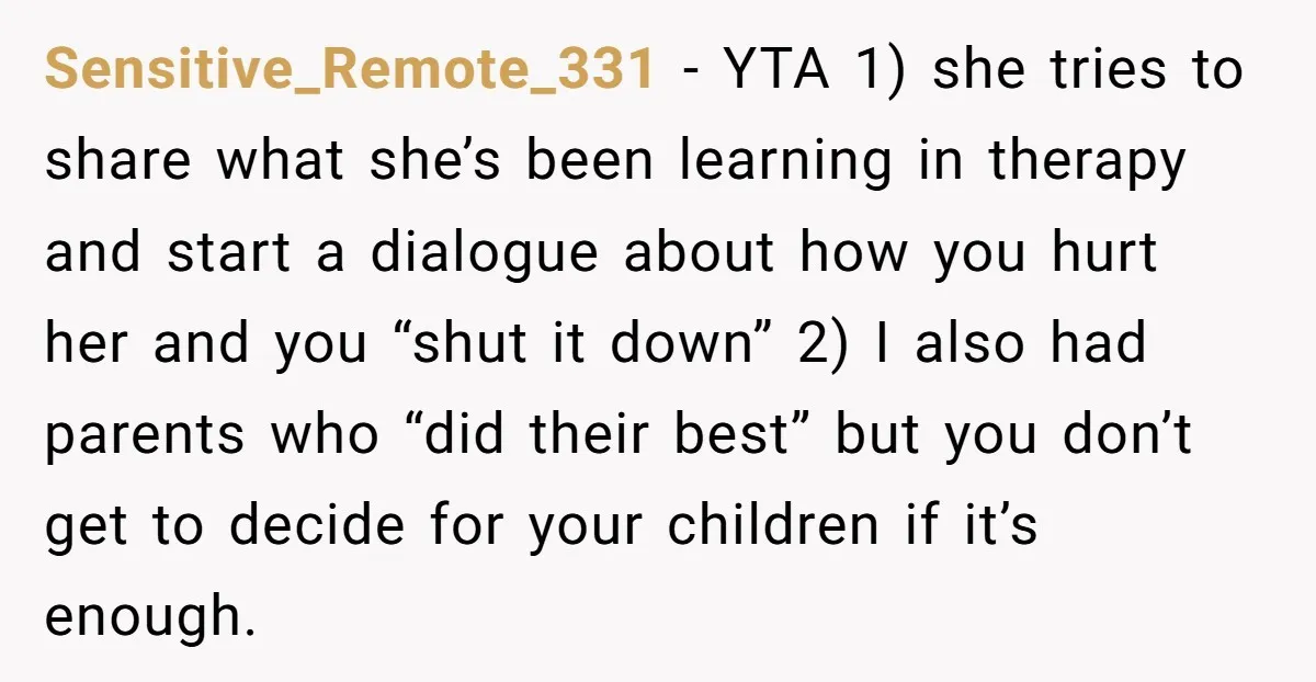 Sensitive_Remote_331 − YTA 1) she tries to share what she’s been learning in therapy and start a dialogue about how you hurt her and you “shut it down” 2) I...